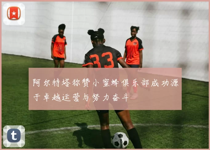阿尔特塔称赞小蜜蜂俱乐部成功源于卓越运营与努力奋斗