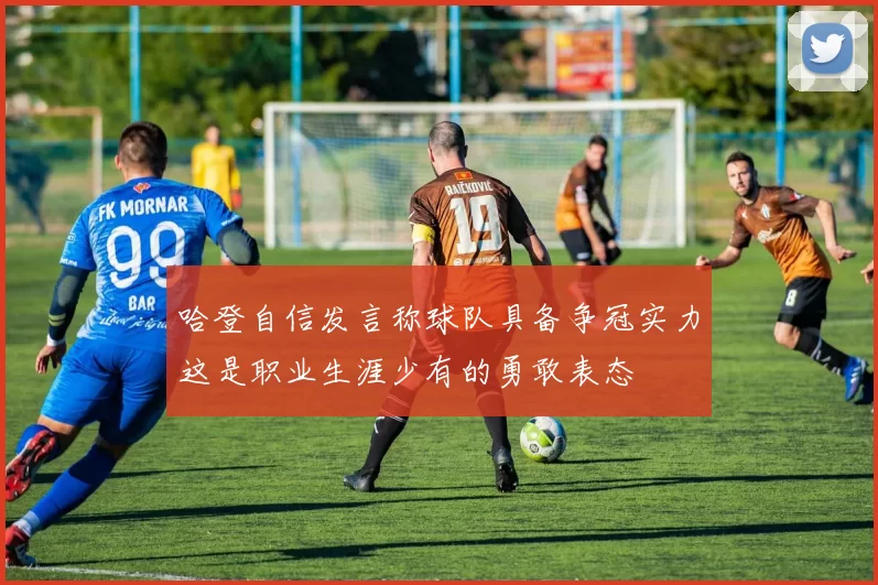 哈登自信发言称球队具备争冠实力这是职业生涯少有的勇敢表态