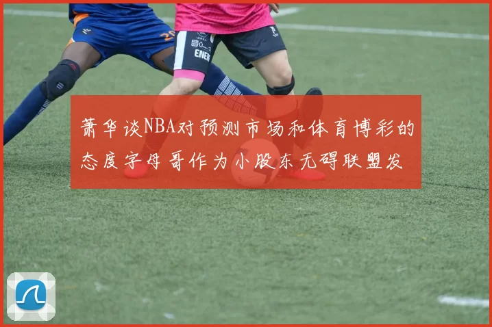 萧华谈NBA对预测市场和体育博彩的态度字母哥作为小股东无碍联盟发展