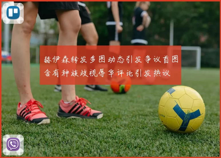 赫伊森转发多图动态引发争议首图含有种族歧视辱华评论引发热议