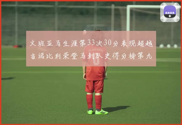 文班亚马生涯第33次30分表现超越吉诺比利荣登马刺队史得分榜第九位