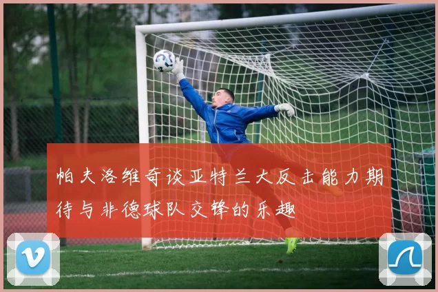 帕夫洛维奇谈亚特兰大反击能力期待与非德球队交锋的乐趣