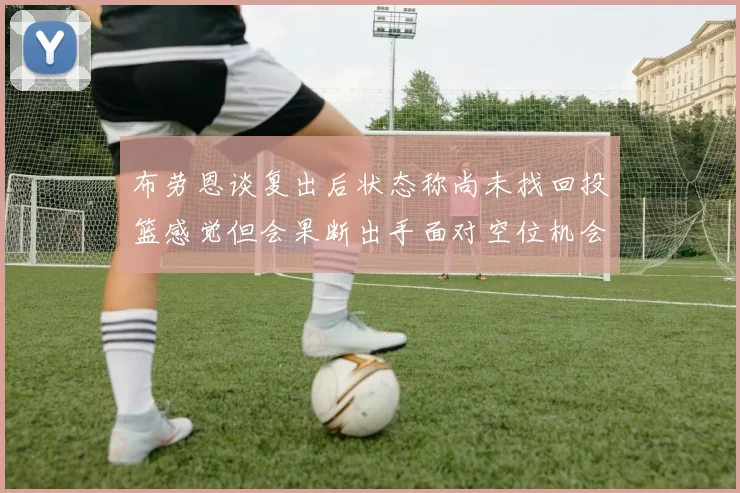 布劳恩谈复出后状态称尚未找回投篮感觉但会果断出手面对空位机会