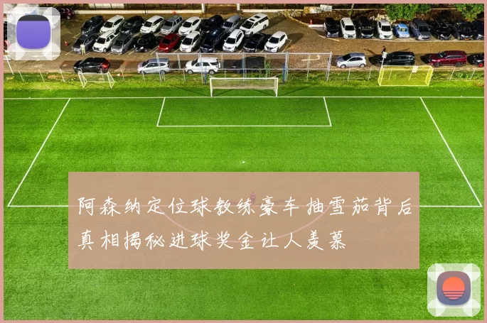 阿森纳定位球教练豪车抽雪茄背后真相揭秘进球奖金让人羡慕