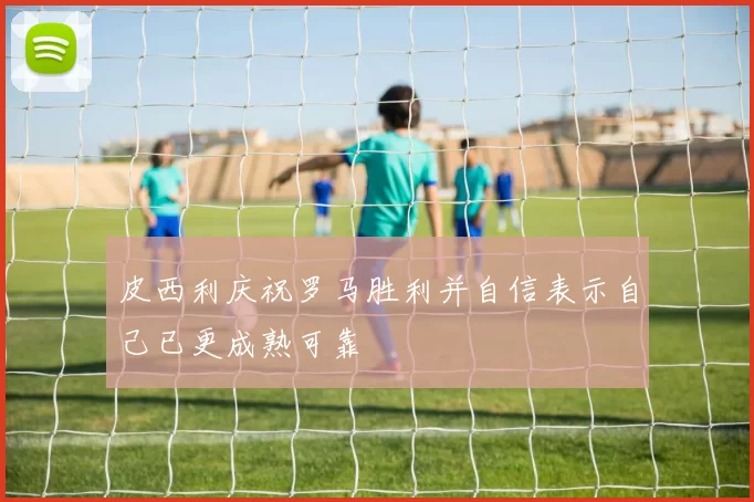 皮西利庆祝罗马胜利并自信表示自己已更成熟可靠