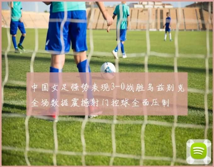 中国女足强势表现3-0战胜乌兹别克全场数据震撼射门控球全面压制