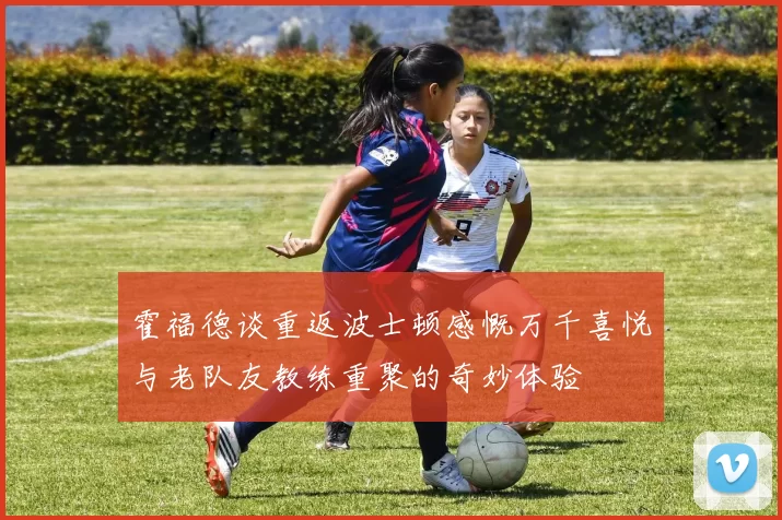 霍福德谈重返波士顿感慨万千喜悦与老队友教练重聚的奇妙体验