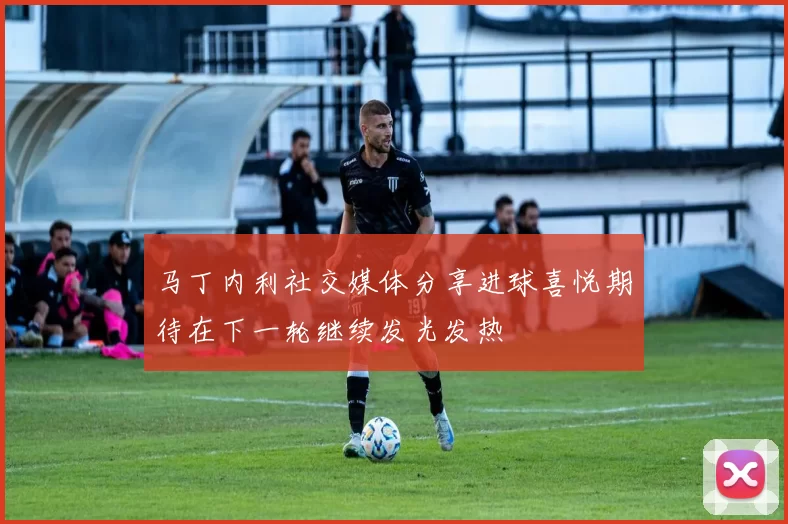 马丁内利社交媒体分享进球喜悦期待在下一轮继续发光发热