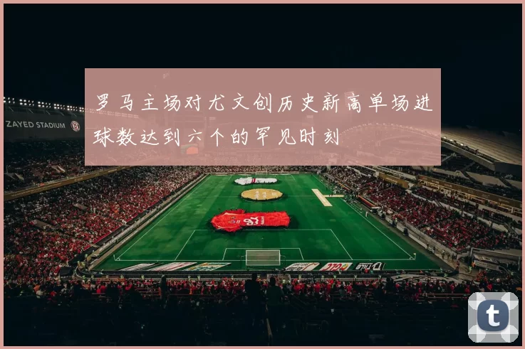 罗马主场对尤文创历史新高单场进球数达到六个的罕见时刻