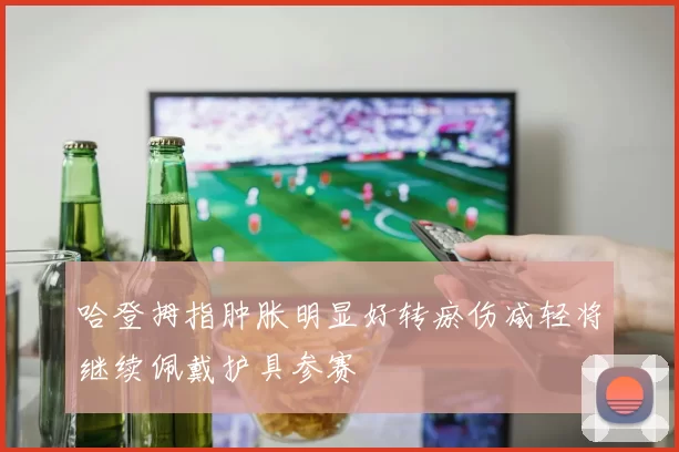 哈登拇指肿胀明显好转瘀伤减轻将继续佩戴护具参赛