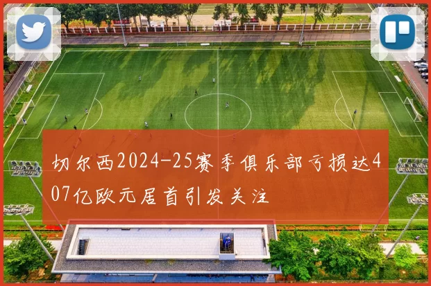 切尔西2024-25赛季俱乐部亏损达407亿欧元居首引发关注
