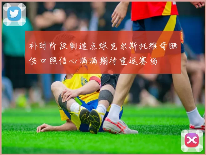 补时阶段制造点球克尔斯托维奇晒伤口照信心满满期待重返赛场