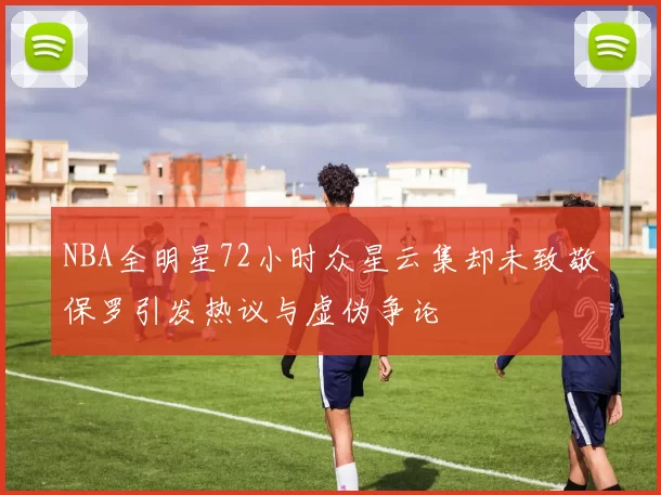 NBA全明星72小时众星云集却未致敬保罗引发热议与虚伪争论