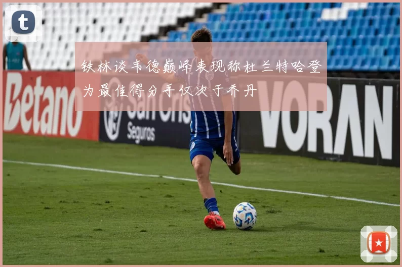 铁林谈韦德巅峰表现称杜兰特哈登为最佳得分手仅次于乔丹
