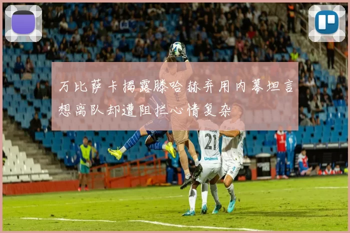 万比萨卡揭露滕哈赫弃用内幕坦言想离队却遭阻拦心情复杂