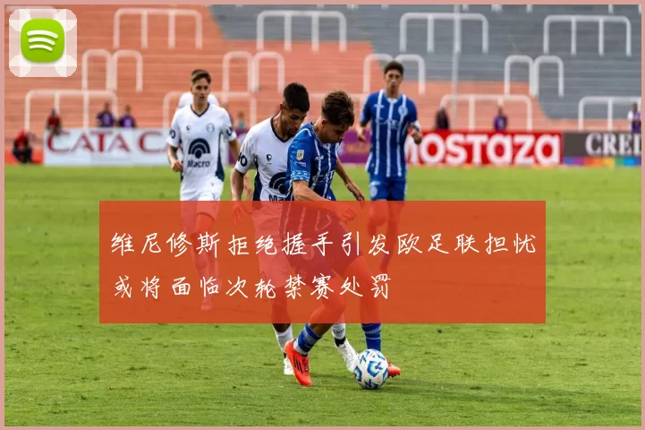 维尼修斯拒绝握手引发欧足联担忧或将面临次轮禁赛处罚