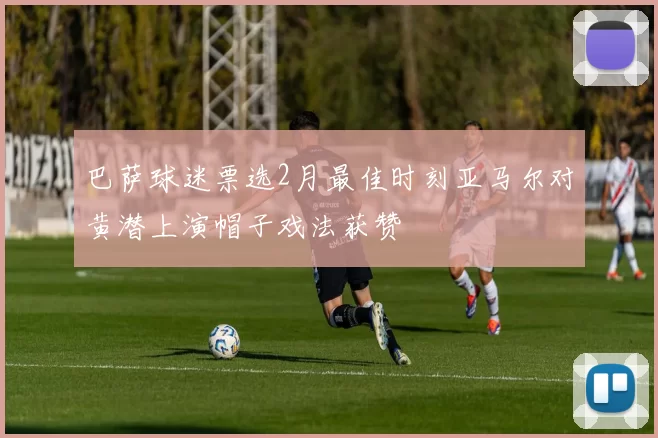 巴萨球迷票选2月最佳时刻亚马尔对黄潜上演帽子戏法获赞